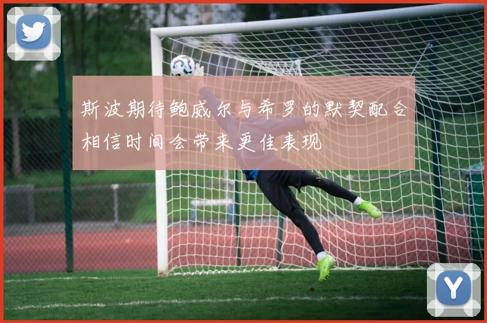斯波期待鲍威尔与希罗的默契配合相信时间会带来更佳表现