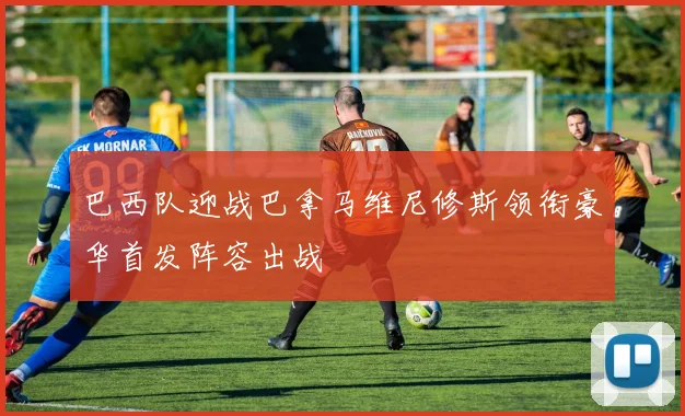 巴西队迎战巴拿马维尼修斯领衔豪华首发阵容出战