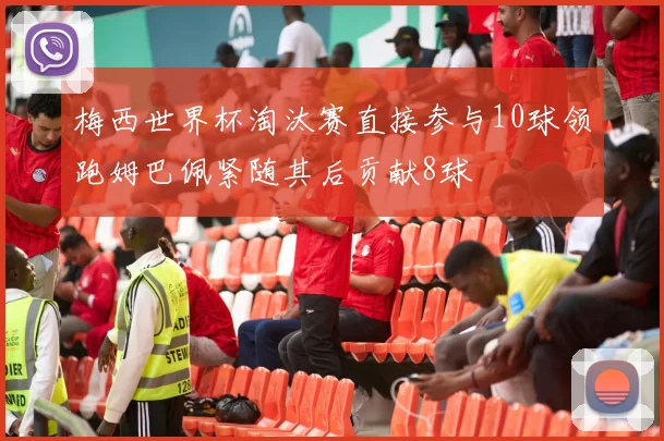 梅西世界杯淘汰赛直接参与10球领跑姆巴佩紧随其后贡献8球