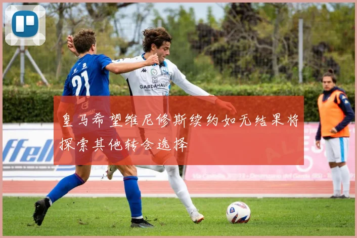 皇马希望维尼修斯续约如无结果将探索其他转会选择