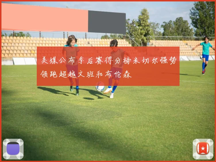 美媒公布季后赛得分榜米切尔强势领跑超越文班和布伦森