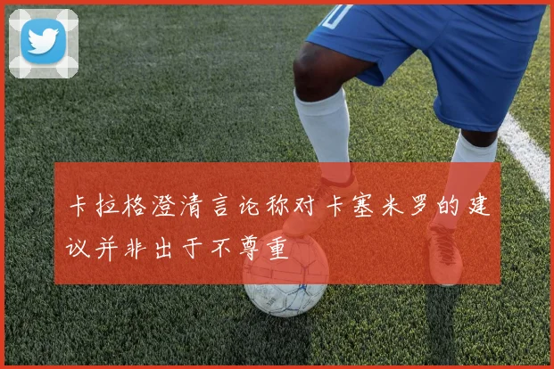 卡拉格澄清言论称对卡塞米罗的建议并非出于不尊重