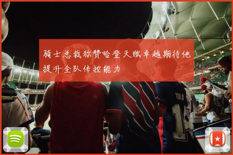 骑士总裁称赞哈登天赋卓越期待他提升全队传控能力