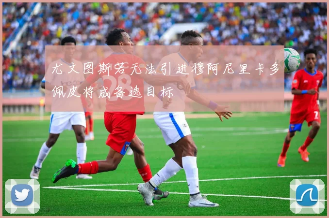 尤文图斯若无法引进穆阿尼里卡多佩皮将成备选目标