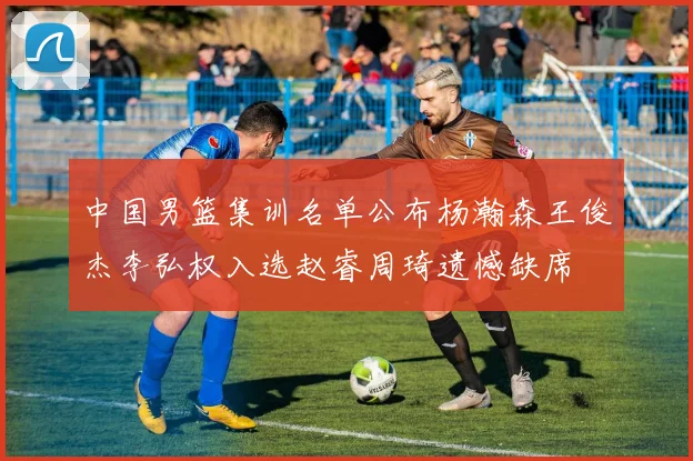 中国男篮集训名单公布杨瀚森王俊杰李弘权入选赵睿周琦遗憾缺席