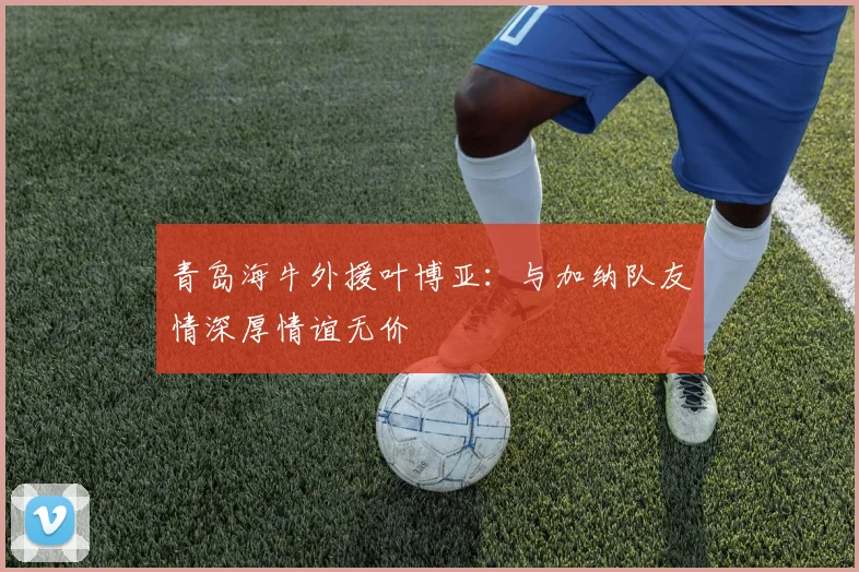 青岛海牛外援叶博亚：与加纳队友情深厚情谊无价