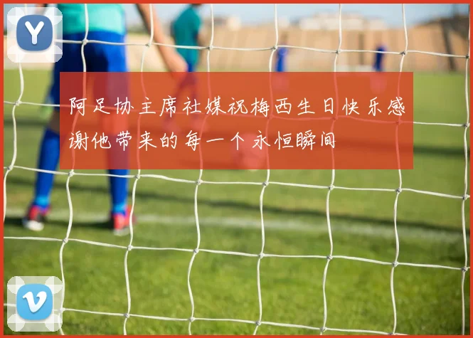 阿足协主席社媒祝梅西生日快乐感谢他带来的每一个永恒瞬间