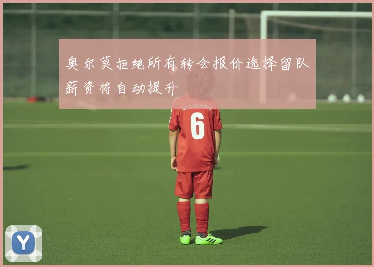 奥尔莫拒绝所有转会报价选择留队薪资将自动提升