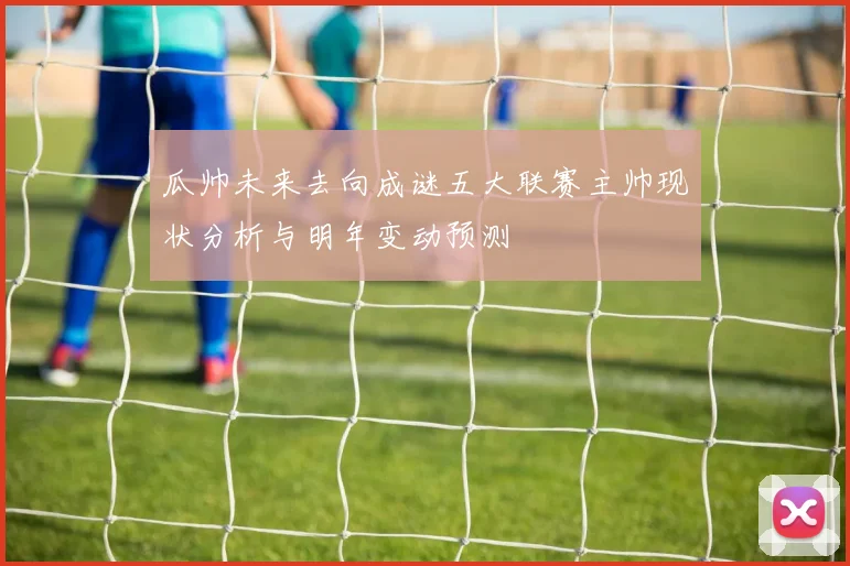 瓜帅未来去向成谜五大联赛主帅现状分析与明年变动预测