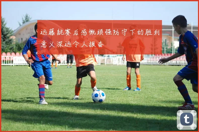 远藤航赛后感慨顽强防守下的胜利意义深远令人振奋