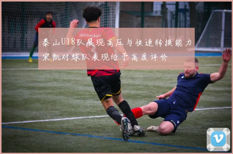 泰山U18队展现高压与快速转换能力宋凯对球队表现给予高度评价