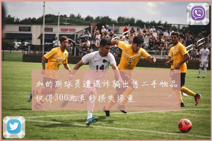 加的斯球员遭遇诈骗出售二手物品仅得300元真钞损失惨重