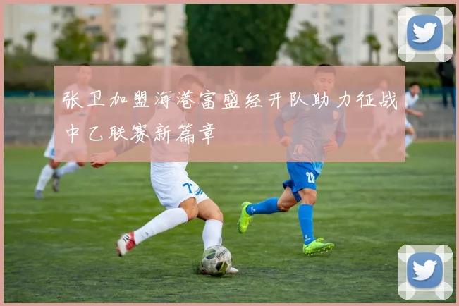 张卫加盟海港富盛经开队助力征战中乙联赛新篇章