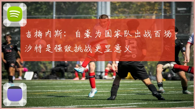 吉梅内斯：自豪为国家队出战百场沙特是强敌挑战更显意义
