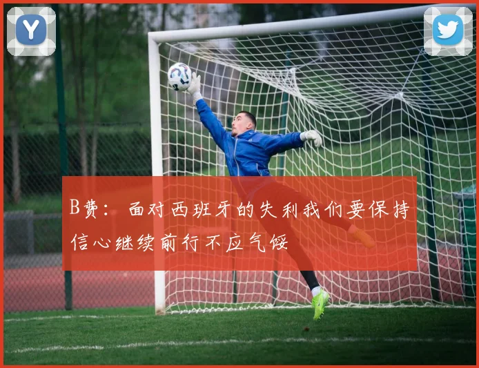 B费：面对西班牙的失利我们要保持信心继续前行不应气馁