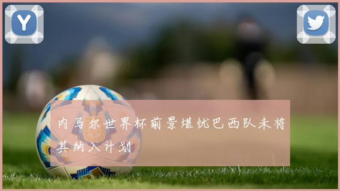 内马尔世界杯前景堪忧巴西队未将其纳入计划