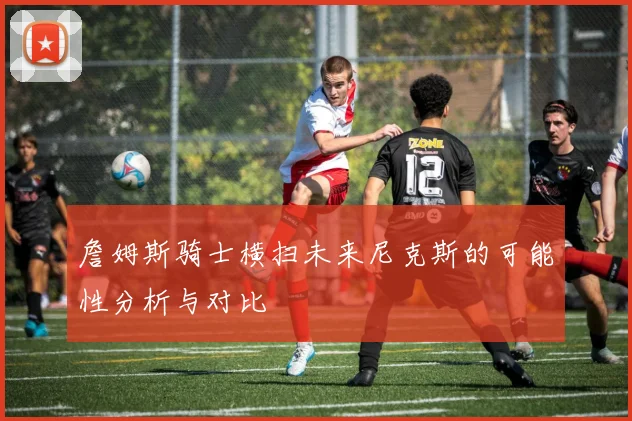 詹姆斯骑士横扫未来尼克斯的可能性分析与对比
