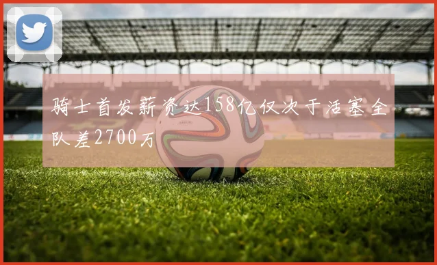 骑士首发薪资达158亿仅次于活塞全队差2700万