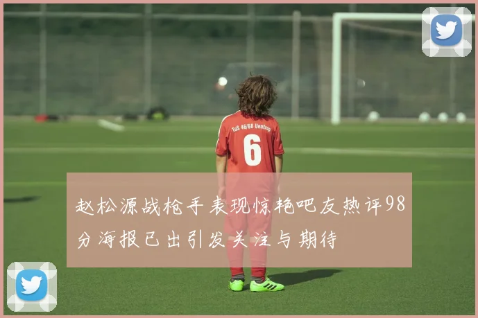 赵松源战枪手表现惊艳吧友热评98分海报已出引发关注与期待