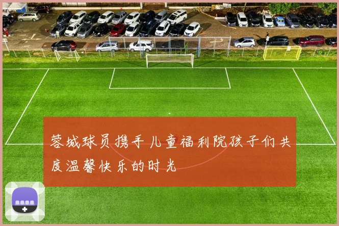 蓉城球员携手儿童福利院孩子们共度温馨快乐的时光